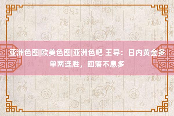亚洲色图|欧美色图|亚洲色吧 王导：日内黄金多单两连胜，回落不息多