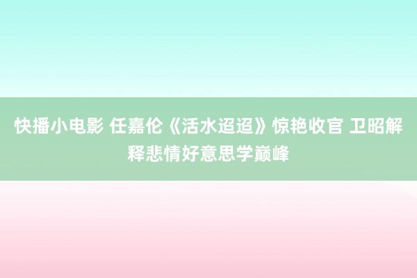 快播小电影 任嘉伦《活水迢迢》惊艳收官 卫昭解释悲情好意思学巅峰