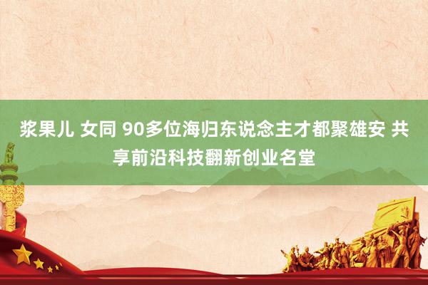 浆果儿 女同 90多位海归东说念主才都聚雄安 共享前沿科技翻新创业名堂