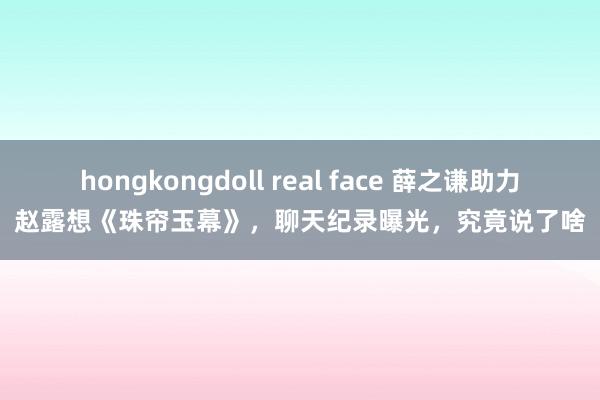 hongkongdoll real face 薛之谦助力赵露想《珠帘玉幕》，聊天纪录曝光，究竟说了啥