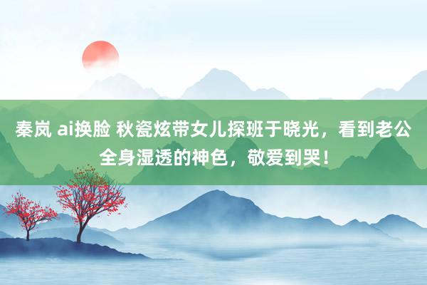 秦岚 ai换脸 秋瓷炫带女儿探班于晓光，看到老公全身湿透的神色，敬爱到哭！