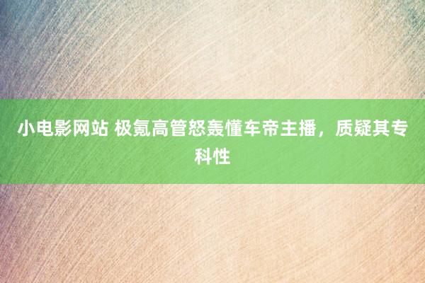小电影网站 极氪高管怒轰懂车帝主播，质疑其专科性