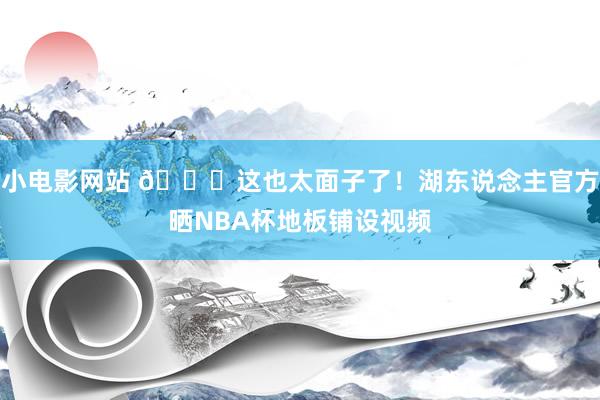 小电影网站 😍这也太面子了！湖东说念主官方晒NBA杯地板铺设视频