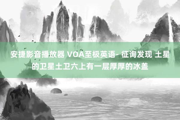 安捷影音播放器 VOA至极英语- 征询发现 土星的卫星土卫六上有一层厚厚的冰盖