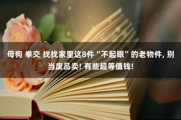 母狗 拳交 找找家里这8件“不起眼”的老物件， 别当废品卖! 有些超等值钱!