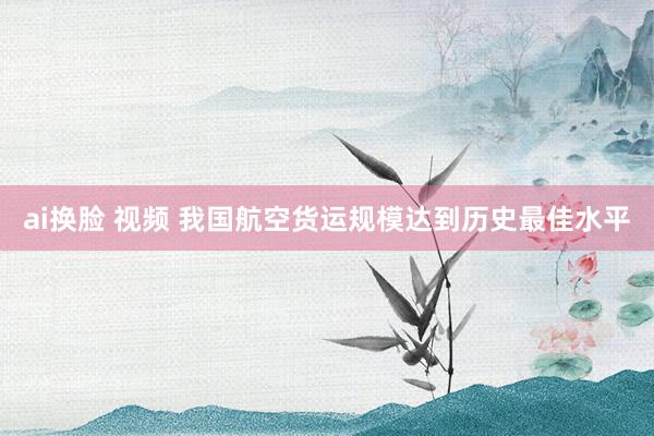 ai换脸 视频 我国航空货运规模达到历史最佳水平