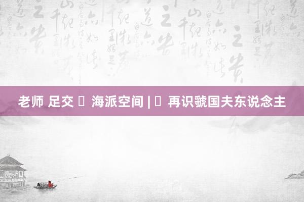 老师 足交 ​海派空间 | ​再识虢国夫东说念主