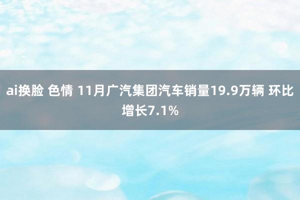 ai换脸 色情 11月广汽集团汽车销量19.9万辆 环比增长7.1%
