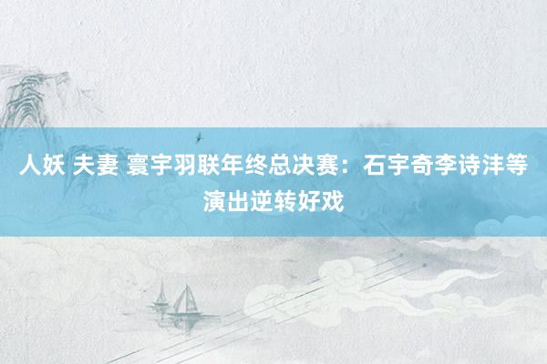 人妖 夫妻 寰宇羽联年终总决赛：石宇奇李诗沣等演出逆转好戏