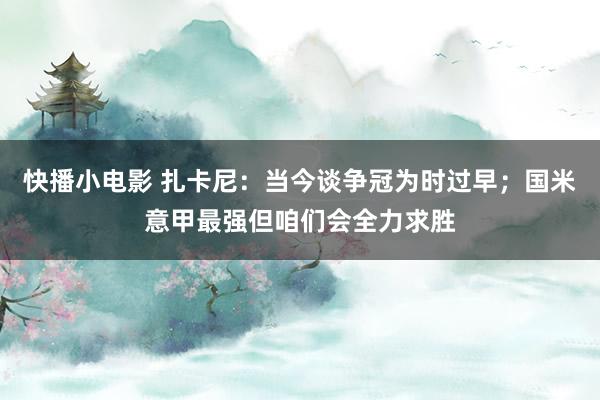 快播小电影 扎卡尼：当今谈争冠为时过早；国米意甲最强但咱们会全力求胜