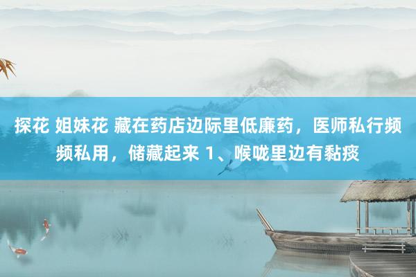 探花 姐妹花 藏在药店边际里低廉药，医师私行频频私用，储藏起来 1、喉咙里边有黏痰