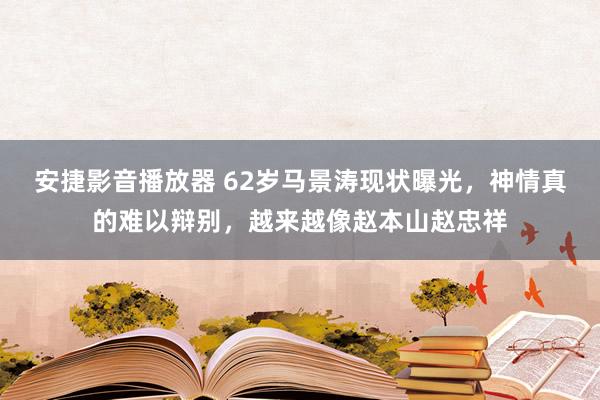 安捷影音播放器 62岁马景涛现状曝光，神情真的难以辩别，越来越像赵本山赵忠祥