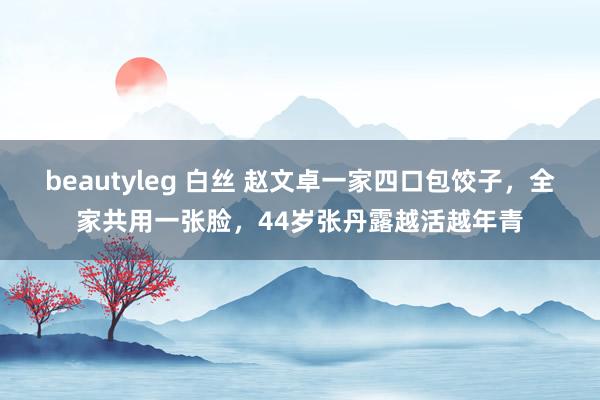 beautyleg 白丝 赵文卓一家四口包饺子，全家共用一张脸，44岁张丹露越活越年青
