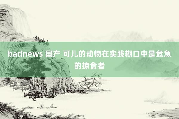 badnews 国产 可儿的动物在实践糊口中是危急的掠食者