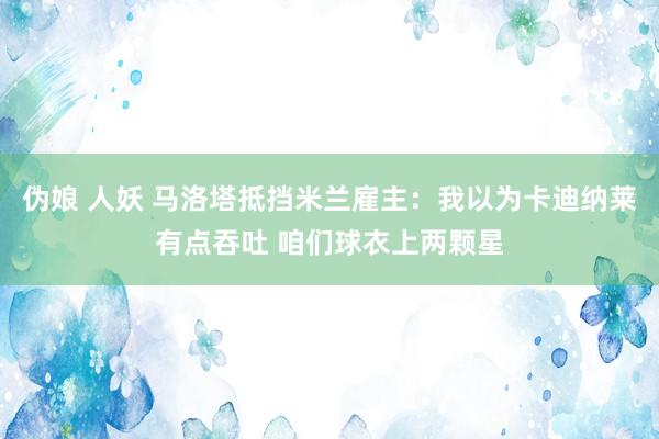 伪娘 人妖 马洛塔抵挡米兰雇主：我以为卡迪纳莱有点吞吐 咱们球衣上两颗星