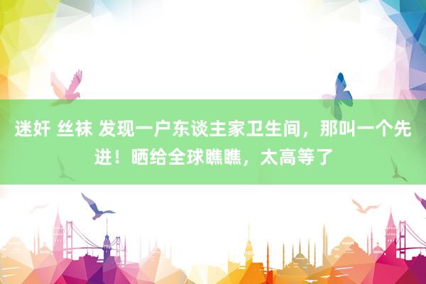 迷奸 丝袜 发现一户东谈主家卫生间，那叫一个先进！晒给全球瞧瞧，太高等了