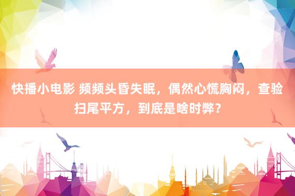 快播小电影 频频头昏失眠，偶然心慌胸闷，查验扫尾平方，到底是啥时弊？