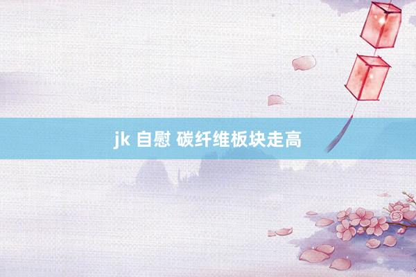 jk 自慰 碳纤维板块走高