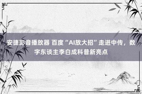 安捷影音播放器 百度“AI放大招”走进中传，数字东谈主李白成科普新亮点