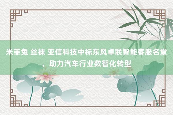 米菲兔 丝袜 亚信科技中标东风卓联智能客服名堂，助力汽车行业数智化转型