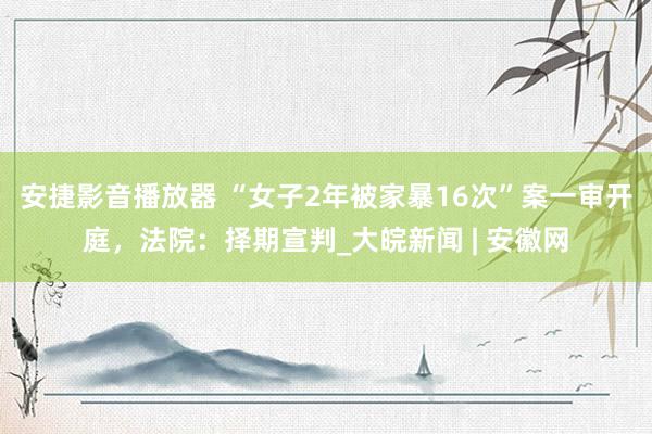 安捷影音播放器 “女子2年被家暴16次”案一审开庭，法院：择期宣判_大皖新闻 | 安徽网