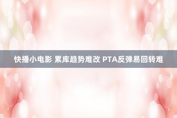 快播小电影 累库趋势难改 PTA反弹易回转难