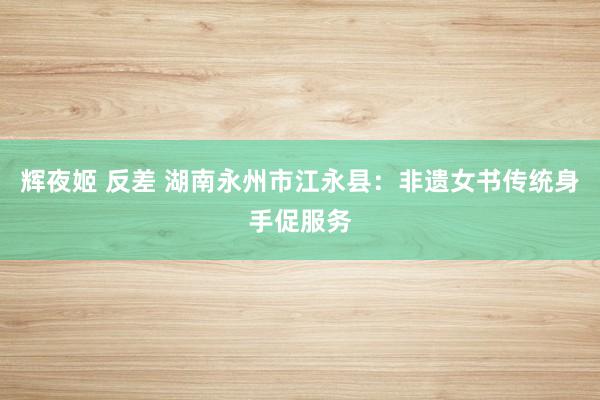 辉夜姬 反差 湖南永州市江永县：非遗女书传统身手促服务