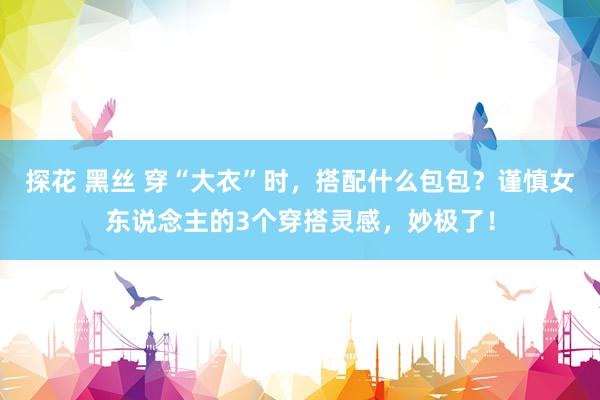 探花 黑丝 穿“大衣”时，搭配什么包包？谨慎女东说念主的3个穿搭灵感，妙极了！