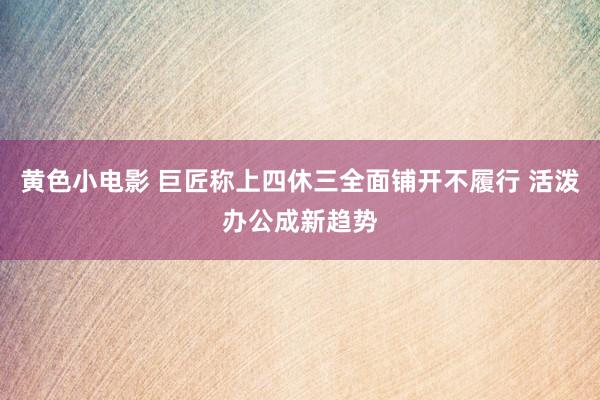 黄色小电影 巨匠称上四休三全面铺开不履行 活泼办公成新趋势