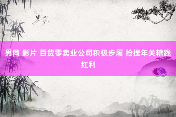 男同 影片 百货零卖业公司积极步履 抢捏年关糟践红利