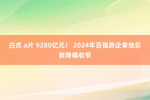 白虎 a片 9280亿元！ 2024年百强房企拿地总数降幅收窄