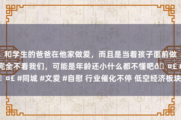 和学生的爸爸在他家做爱，而且是当着孩子面前做爱，太刺激了，孩子完全不看我们，可能是年龄还小什么都不懂吧🤣 #同城 #文爱 #自慰 行业催化不停 低空经济板块投资机遇值得期待
