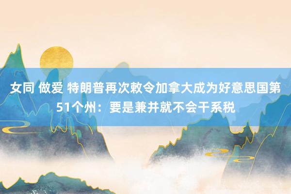 女同 做爱 特朗普再次敕令加拿大成为好意思国第51个州：要是兼并就不会干系税