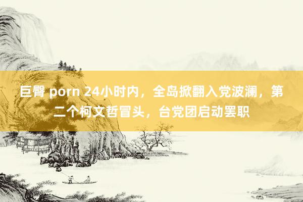 巨臀 porn 24小时内，全岛掀翻入党波澜，第二个柯文哲冒头，台党团启动罢职