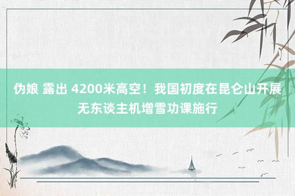 伪娘 露出 4200米高空！我国初度在昆仑山开展无东谈主机增雪功课施行