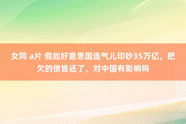女同 a片 假如好意思国连气儿印钞35万亿，把欠的债皆还了，对中国有影响吗