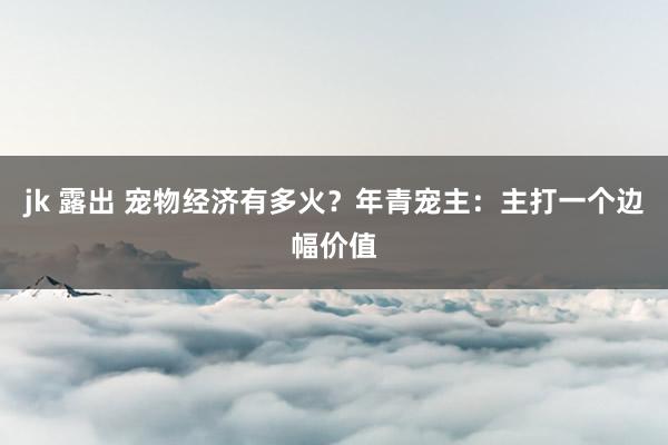 jk 露出 宠物经济有多火？年青宠主：主打一个边幅价值