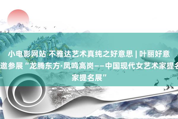 小电影网站 不雅达艺术真纯之好意思 | 叶丽好意思应邀参展“龙腾东方·凤鸣高岗——中国现代女艺术家提名展”