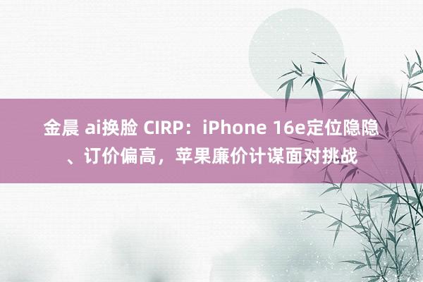 金晨 ai换脸 CIRP：iPhone 16e定位隐隐、订价偏高，苹果廉价计谋面对挑战