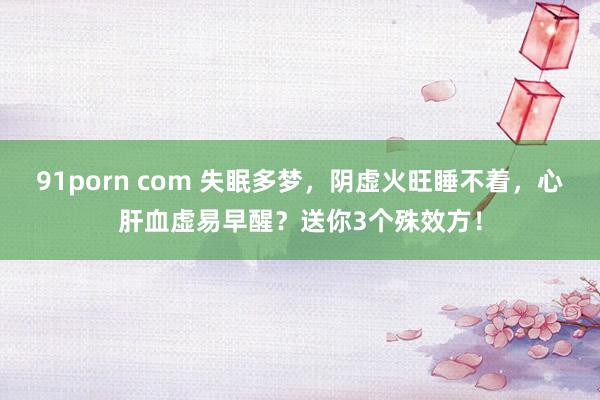 91porn com 失眠多梦，阴虚火旺睡不着，心肝血虚易早醒？送你3个殊效方！
