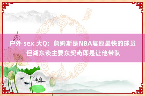 户外 sex 大Q：詹姆斯是NBA复原最快的球员 但湖东谈主要东契奇即是让他带队
