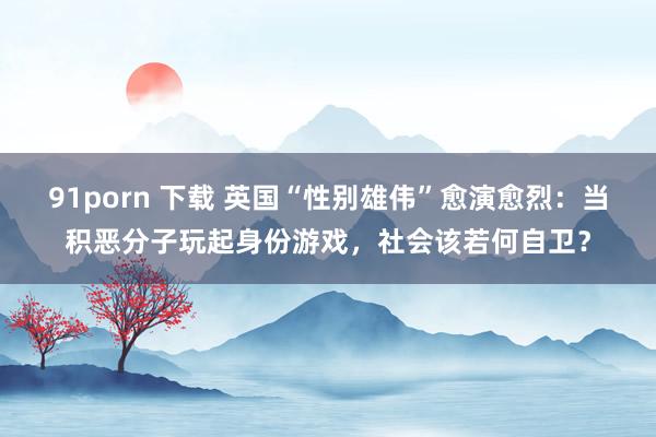 91porn 下载 英国“性别雄伟”愈演愈烈：当积恶分子玩起身份游戏，社会该若何自卫？