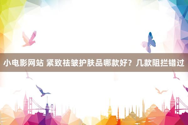 小电影网站 紧致祛皱护肤品哪款好？几款阻拦错过