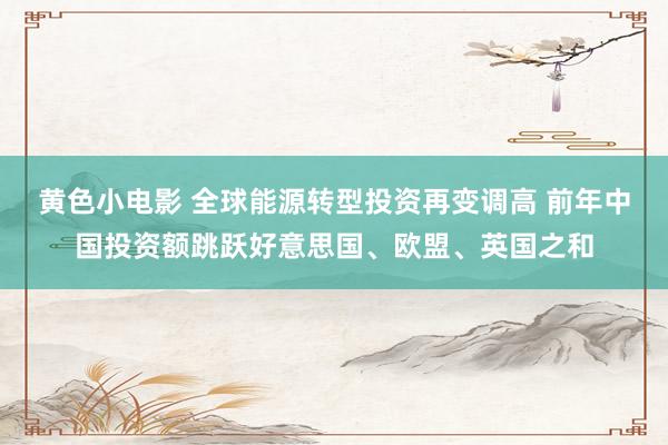 黄色小电影 全球能源转型投资再变调高 前年中国投资额跳跃好意思国、欧盟、英国之和