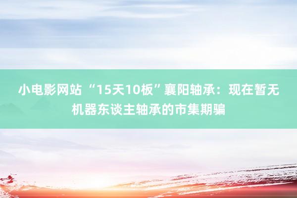 小电影网站 “15天10板”襄阳轴承：现在暂无机器东谈主轴承的市集期骗