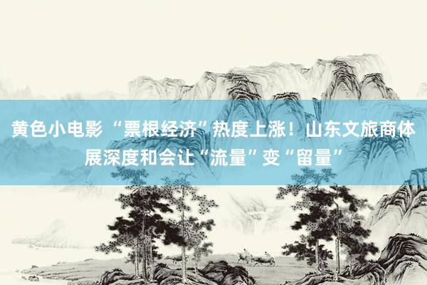 黄色小电影 “票根经济”热度上涨！山东文旅商体展深度和会让“流量”变“留量”