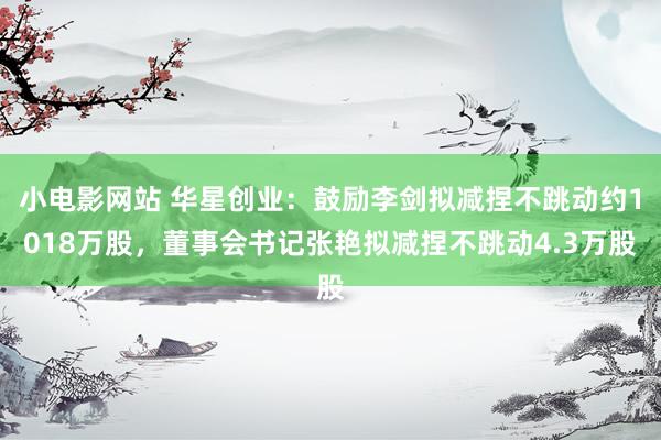 小电影网站 华星创业：鼓励李剑拟减捏不跳动约1018万股，董事会书记张艳拟减捏不跳动4.3万股