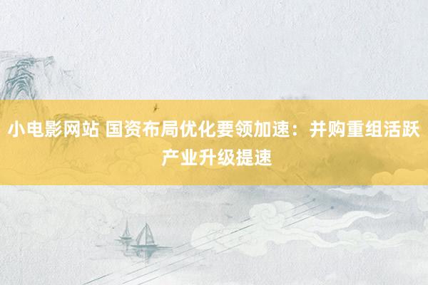 小电影网站 国资布局优化要领加速：并购重组活跃 产业升级提速