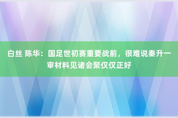 白丝 陈华：国足世初赛重要战前，很难说秦升一审材料见诸会聚仅仅正好
