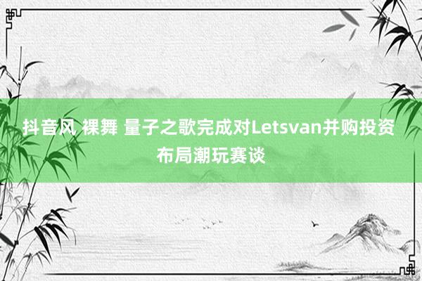 抖音风 裸舞 量子之歌完成对Letsvan并购投资 布局潮玩赛谈